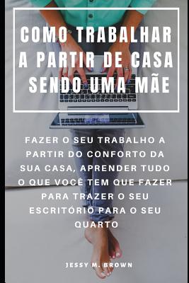 Como Trabalhar a Partir de Casa Sendo Uma Me: Fazer O Seu Trabalho a Partir Do Conforto Da Sua Casa, Aprender Tudo O Que Voc Tem Que Fazer Para Trazer O Seu Escritrio Para O Seu Quarto - Almeida, Rita (Translated by), and Brown, Jessy M