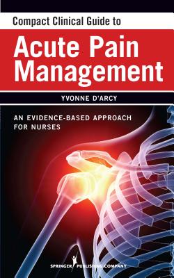 Compact Clinical Guide to Acute Pain Management: An Evidence-Based Approach for Nurses - D'Arcy, Yvonne, MS, CNS (Editor)