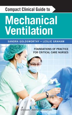 Compact Clinical Guide to Mechanical Ventilation: Foundations of Practice for Critical Care Nurses - Goldsworthy, Sandra, RN, Msc, and Graham, Leslie, RN, MN