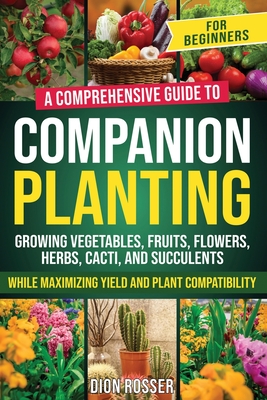 Companion Planting for Beginners: A Comprehensive Guide to Growing Vegetables, Fruits, Flowers, Herbs, Cacti, and Succulents while Maximizing Yield and Plant Compatibility - Rosser, Dion