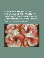 Companion to Tate's 'First Principles of Arithmetic', a Treatise on the Higher Rules and Operations of Arithmetic