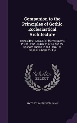 Companion to the Principles of Gothic Ecclesiastical Architecture: Being a Brief Account of the Vestments in Use in the Church, Prior To, and the Changes Therein in and From, the Reign of Edward Vi., Etc - Bloxam, Matthew Holbeche