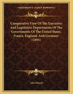 Comparative View of the Executive and Legislative Departments of the Governments of the United States, France, England, and Germany (Classic Reprint)