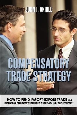 Compensatory Trade Strategy: How to Fund Import-Export Trade and Industrial Projects When Hard Currency Is in Short Supply - Akhile, John I