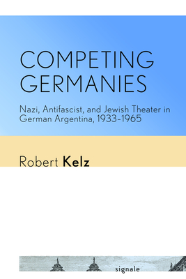 Competing Germanies: Nazi, Antifascist, and Jewish Theater in German Argentina, 1933-1965 - Kelz, Robert