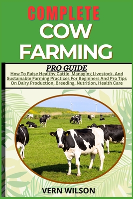 Complete Cow Farming Pro Guide: How To Raise Healthy Cattle, Managing Livestock, And Sustainable Farming Practices For Beginners And Pro Tips On Dairy Production, Breeding, Nutrition, Health Care - Wilson, Vern