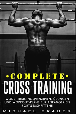 Complete Cross Training: WODs, Trainingsprinzipien, ?bungen und Workout-Pl?ne f?r Anf?nger bis Fortgeschrittene - Brauer, Michael