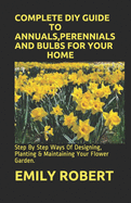 Complete DIY Guide to Annuals, Perennials and Bulbs for Your Home: Step By Step Ways Of Designing, Planting & Maintaining Your Flower Garden.