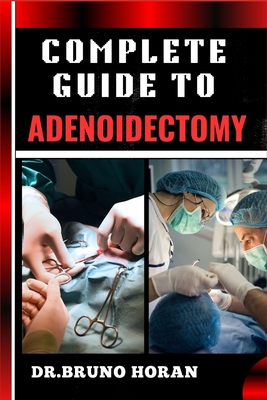 Complete Guide to Adenoidectomy: Comprehensive Surgery Techniques, Recovery Tips, And Post-Operative Care For Adults And Children, Expert Advice On Risks, Benefits, And Complications Management - Horan, Bruno, Dr.