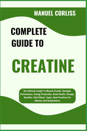 Complete Guide to Creatine: The Ultimate Insight To Muscle Growth, Strength, Performance, Energy Production, Brain Health, Dosage, Benefits, Side Effects, Types, Best Practices For Athletes And Bodybuilders