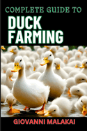 Complete Guide to Duck Farming: Expert Techniques, Sustainable Practices, And Profitable Strategies For Raising Healthy Animals
