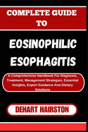 Complete Guide to Eosinophilic Esophagitis: A Comprehensive Handbook For Diagnosis, Treatment, Management Strategies, Essential Insights, Expert Guidance And Dietary Solutions