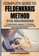 Complete Guide to Feldenkrais Method for Beginners: A Comprehensive Approach To Unlocking Movement Awareness, Enhancing Posture, And Improving Daily Function