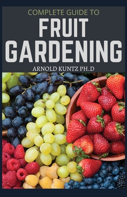 Complete Guide to Fruit Gardening: Delectable Guide to Growing Fruits in Your Home Gaarden - Kuntz Ph D, Arnold