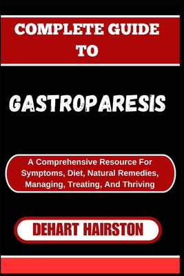 Complete Guide to Gastroparesis: A Comprehensive Resource For Symptoms, Diet, Natural Remedies, Managing, Treating, And Thriving - Hairston, Dehart