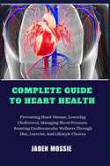 Complete Guide to Heart Health: Preventing Heart Disease, Lowering Cholesterol, Managing Blood Pressure, Boosting Cardiovascular Wellness Through Diet, Exercise, And Lifestyle Choices