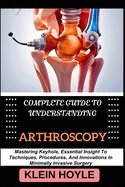 Complete Guide to Understanding Arthroscopy: Mastering Keyhole, Essential Insight To Techniques, Procedures, And Innovations In Minimally Invasive Surgery