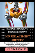 Complete Guide to Understanding Hip Replacement Surgery: Expert Insights To Procedures, Recovery, Rehabilitation, Surgical Techniques, Postoperative Care, And More