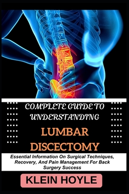 Complete Guide to Understanding Lumbar Discectomy: Essential Information On Surgical Techniques, Recovery, And Pain Management For Back Surgery Success - Hoyle, Klein