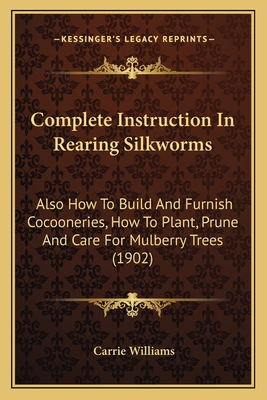 Complete Instruction in Rearing Silkworms Also How to Build and Furnish Cocooneries, How to Plant, Prune, and Care for Mulberry Trees: Together with Much Valuable Information as to the Silk Industry in General - Williams, Carrie