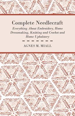 Complete Needlecraft - Everything about Embroidery, Home Dressmaking, Knitting and Crochet and Home Upholstery - Miall, Agnes M