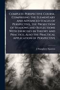Complete Perspective Course, Comprising the Elementary and Advanced Stages of Perspective, the Projection of Shadows and Reflections with Exercises in Theory and Practice; Also the Practical Application of Perspective