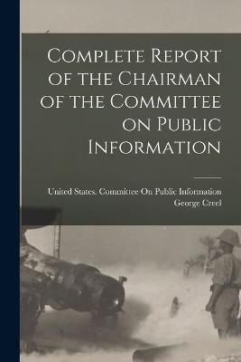 Complete Report of the Chairman of the Committee on Public Information - United States Committee on Public in (Creator), and Creel, George