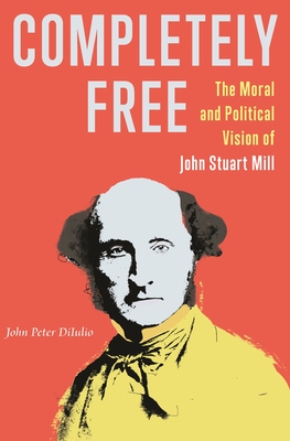 Completely Free: The Moral and Political Vision of John Stuart Mill - Diiulio, John Peter