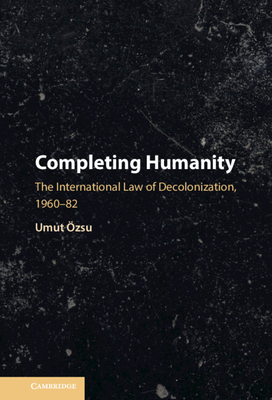 Completing Humanity: The International Law of Decolonization, 1960-82 - zsu, Umut