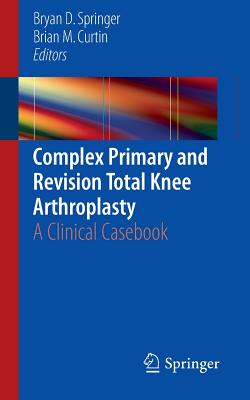 Complex Primary and Revision Total Knee Arthroplasty: A Clinical Casebook - Springer, Bryan D (Editor), and Curtin, Brian M (Editor)