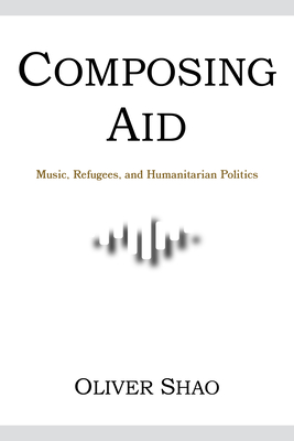 Composing Aid: Music, Refugees, and Humanitarian Politics - Shao, Oliver