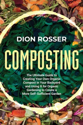 Composting: The Ultimate Guide to Creating Your Own Organic Compost in Your Backyard and Using It for Organic Gardening to Create a More Self-Sufficient Garden - Rosser, Dion