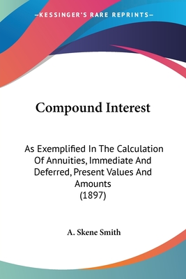 Compound Interest: As Exemplified In The Calculation Of Annuities, Immediate And Deferred, Present Values And Amounts (1897) - Smith, A Skene