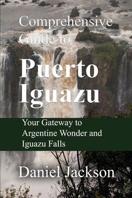 Comprehensive Guide to Puerto Iguazu: Your Gateway to Argentine Wonder and Iguazu Falls - Jackson, Daniel