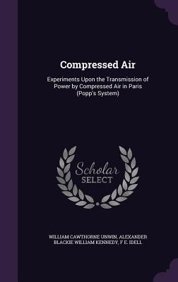 Compressed Air: Experiments Upon the Transmission of Power by Compressed Air in Paris (Popp's System) - Unwin, William Cawthorne, and Kennedy, Alexander Blackie William, Sir, and Idell, F E