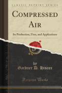Compressed Air: Its Production, Uses, and Applications (Classic Reprint)