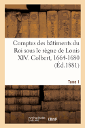 Comptes Des Btiments Du Roi Sous Le Rgne de Louis XIV. Tome1: Colbert, 1664-1680