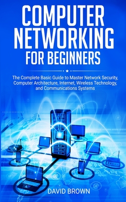 Computer Networking for Beginners: The Complete Basic Guide to Master Network Security, Computer Architecture, Internet, Wireless Technology, and Communications Systems - Brown, David