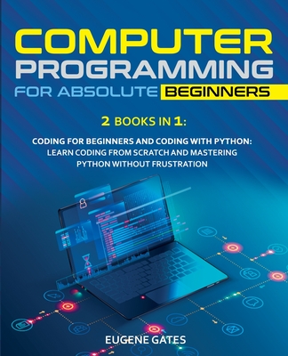 Computer Programming for Absolute Beginners: 2 Books in 1: Coding For Beginners And Coding With Python: Learn Coding From Scratch And Mastering Python Without Frustration - Gates, Eugene