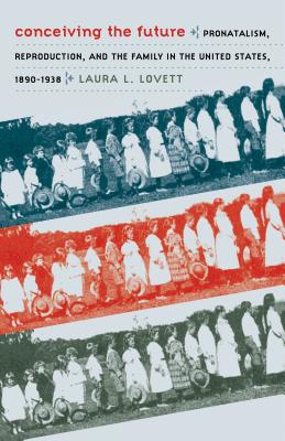 Conceiving the Future: Pronatalism, Reproduction, and the Family in the United States, 1890-1938 - Lovett, Laura L