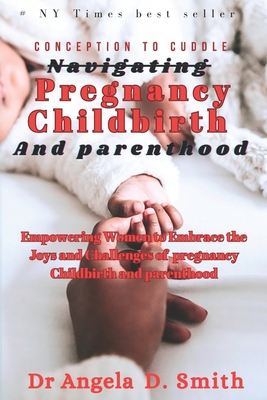 Conception to cuddle Navigating PREGNANCY CHILDBIRTH And parenthood: Empowering Women to Embrace the Joys and Challenges of Pregnancy Childbirth and Parenthood - D Smith, Angela, Dr.