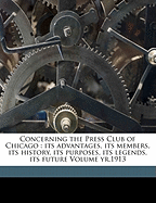 Concerning the Press Club of Chicago: Its Advantages, Its Members, Its History, Its Purposes, Its Legends, Its Future Volume Yr.1913