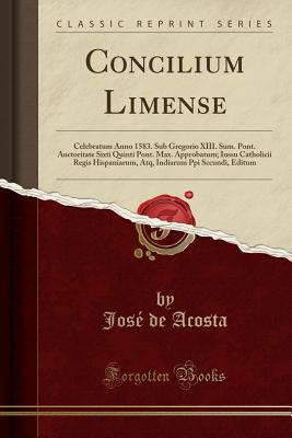 Concilium Limense: Celebratum Anno 1583. Sub Gregorio XIII. Sum. Pont. Auctoritate Sixti Quinti Pont. Max. Approbatum; Iussu Catholicii Regis Hispaniarum, Atq, Indiarum Ppi Sccundi, Editum (Classic Reprint) - Acosta, Jose De