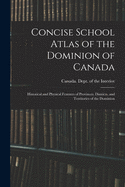 Concise School Atlas of the Dominion of Canada: Historical and Physical Features of Provinces, Districts, and Territories of the Dominion