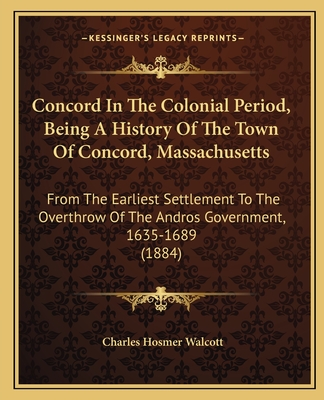 Concord In The Colonial Period, Being A History Of The Town Of Concord, Massachusetts: From The Earliest Settlement To The Overthrow Of The Andros Government, 1635-1689 (1884) - Walcott, Charles Hosmer