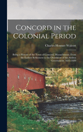 Concord in the Colonial Period: Being a History of the Town of Concord, Massachusetts, From the Earliest Settlement to the Overthrow of the Andros Government, 1635-1689