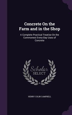 Concrete On the Farm and in the Shop: A Complete Practical Treatise On the Commonest Every-Day Uses of Concrete - Campbell, Henry Colin