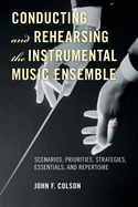Conducting and Rehearsing the Instrumental Music Ensemble: Scenarios, Priorities, Strategies, Essentials, and Repertoire