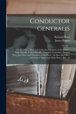 Conductor Generalis: Or the Office, Duty and Authority of Justices of the Peace: High-sheriffs, Under-sheriffs, Coroners, Constables, Goalers [sic], Jury-men, and Overseers of the Poor.: As Also, the Office of Clerks of Assize and of the Peace, &c.: T - Parker, James, and Burn, Richard 1709-1785 Justice of (Creator)