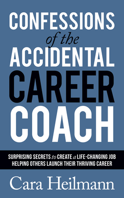 Confessions of the Accidental Career Coach: Surprising Secrets to Create a Life-Changing Job Helping Others Launch Their Thriving Career - Heilmann, Cara